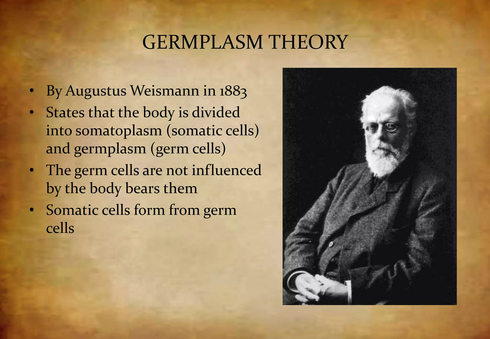 GERMPLASM THEORY
• By Augustus Weismann in 1883
• States that the body is divided
into somatoplasm (somatic cells)
and germplasm (germ cells)
• The germ cells are not influenced
by the body bears them
• Somatic cells form from germ
cells
 
