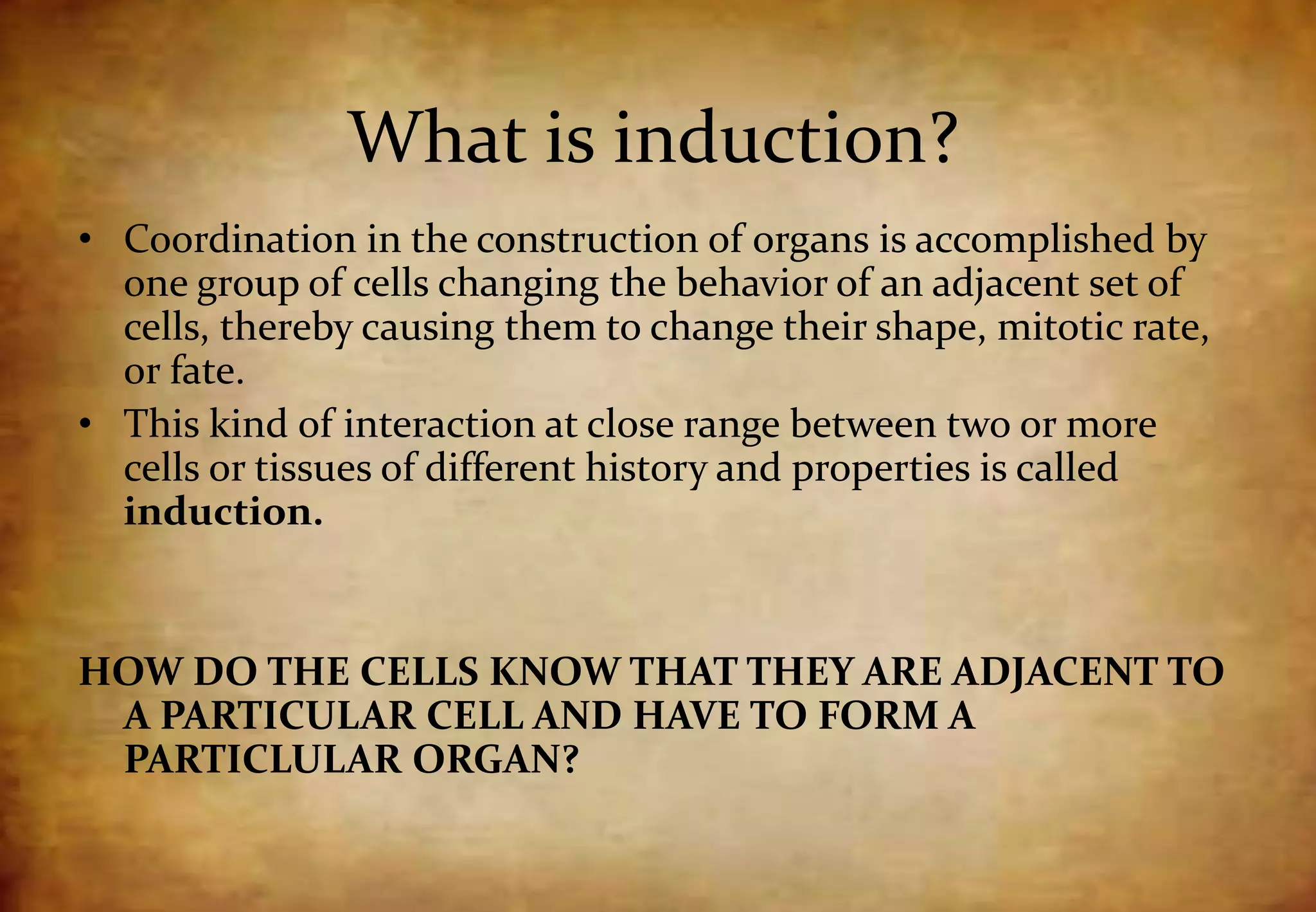 What is induction?
• Coordination in the construction of organs is accomplished by
one group of cells changing the behavior of an adjacent set of
cells, thereby causing them to change their shape, mitotic rate,
or fate.
• This kind of interaction at close range between two or more
cells or tissues of different history and properties is called
induction.
HOW DO THE CELLS KNOW THAT THEY ARE ADJACENT TO
A PARTICULAR CELL AND HAVE TO FORM A
PARTICLULAR ORGAN?
 