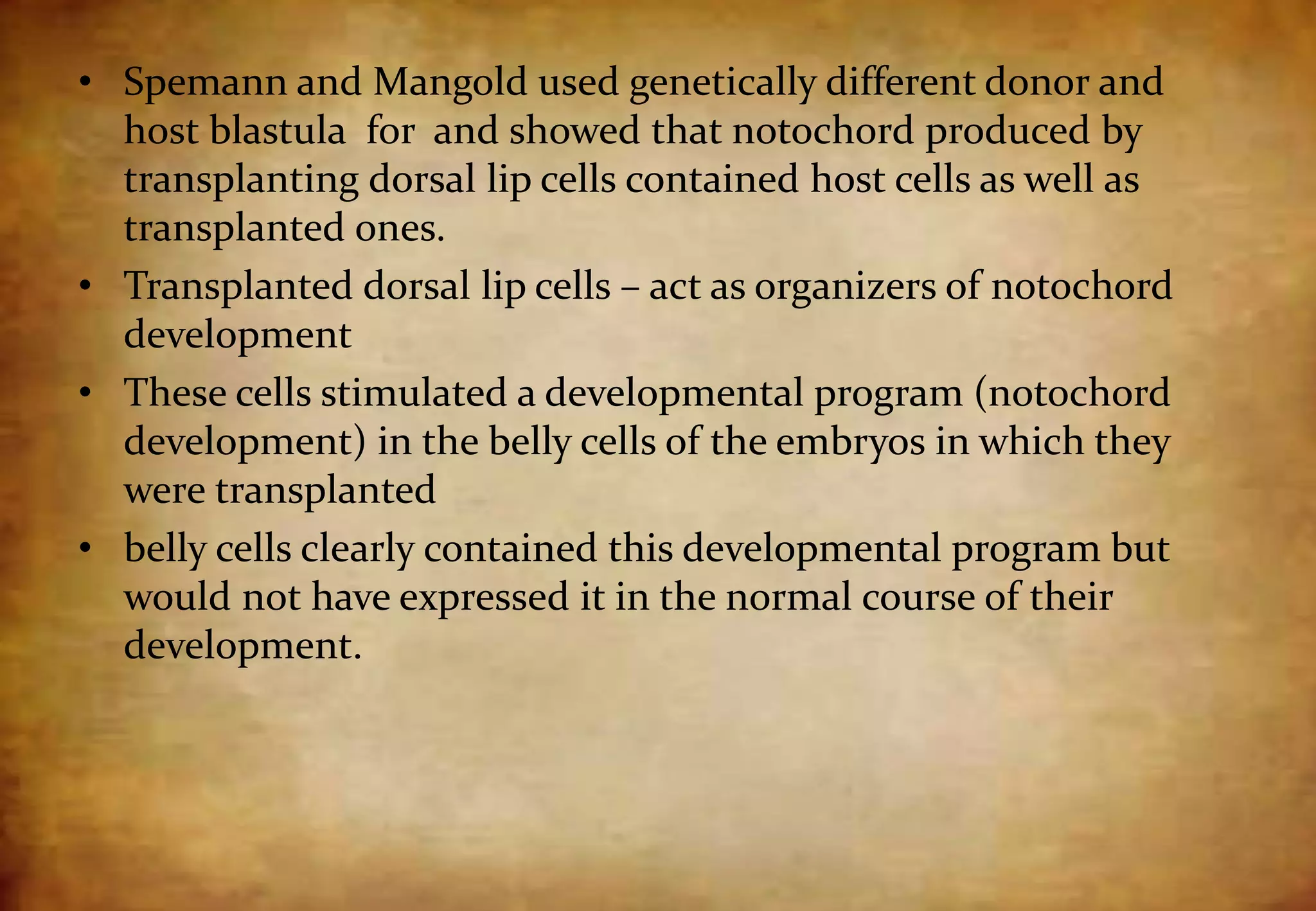 • Spemann and Mangold used genetically different donor and
host blastula for and showed that notochord produced by
transplanting dorsal lip cells contained host cells as well as
transplanted ones.
• Transplanted dorsal lip cells – act as organizers of notochord
development
• These cells stimulated a developmental program (notochord
development) in the belly cells of the embryos in which they
were transplanted
• belly cells clearly contained this developmental program but
would not have expressed it in the normal course of their
development.
 