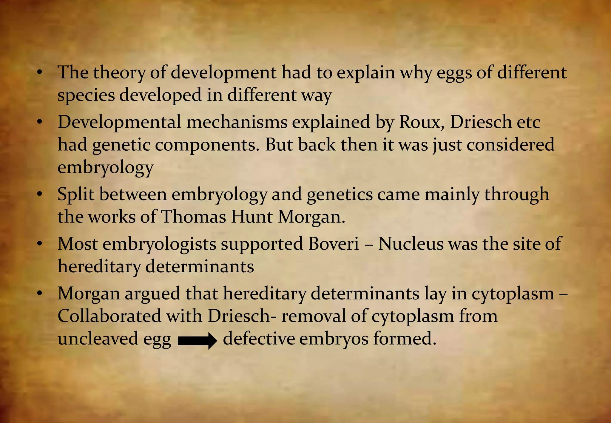• The theory of development had to explain why eggs of different
species developed in different way
• Developmental mechanisms explained by Roux, Driesch etc
had genetic components. But back then it was just considered
embryology
• Split between embryology and genetics came mainly through
the works of Thomas Hunt Morgan.
• Most embryologists supported Boveri – Nucleus was the site of
hereditary determinants
• Morgan argued that hereditary determinants lay in cytoplasm –
Collaborated with Driesch- removal of cytoplasm from
uncleaved egg defective embryos formed.
 