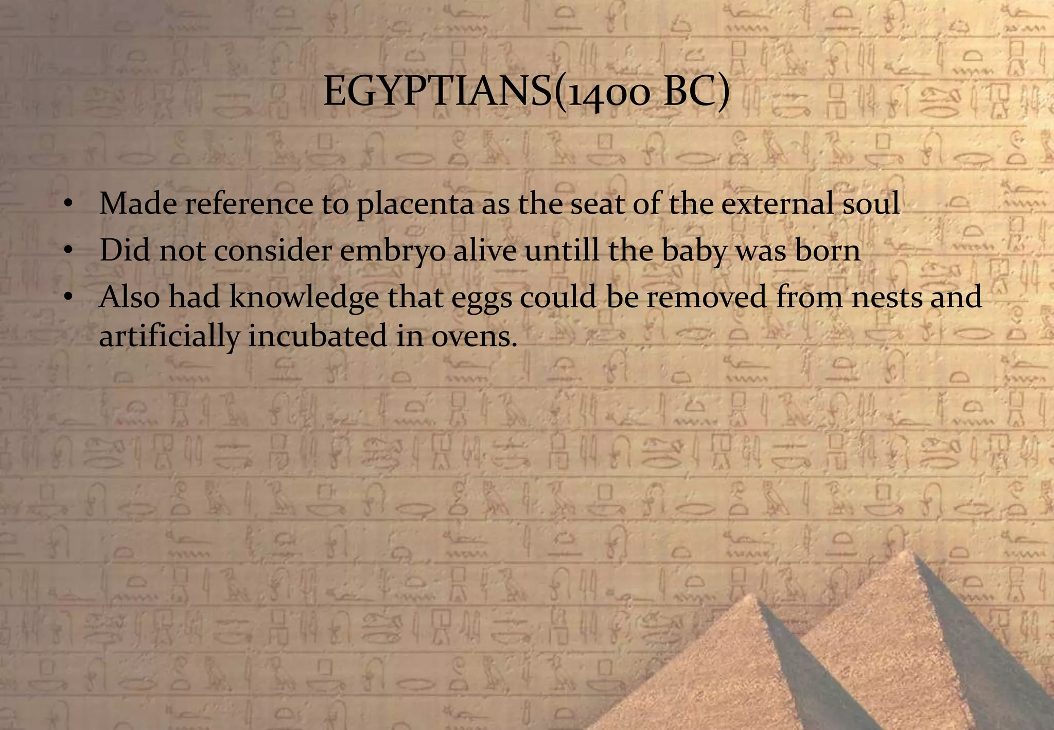 EGYPTIANS(1400 BC)
• Made reference to placenta as the seat of the external soul
• Did not consider embryo alive untill the baby was born
• Also had knowledge that eggs could be removed from nests and
artificially incubated in ovens.
 