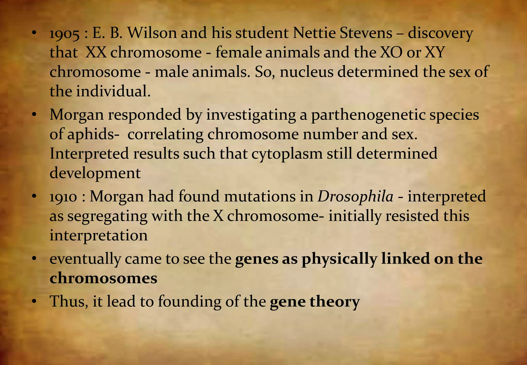 • 1905 : E. B. Wilson and his student Nettie Stevens – discovery
that XX chromosome - female animals and the XO or XY
chromosome - male animals. So, nucleus determined the sex of
the individual.
• Morgan responded by investigating a parthenogenetic species
of aphids- correlating chromosome number and sex.
Interpreted results such that cytoplasm still determined
development
• 1910 : Morgan had found mutations in Drosophila - interpreted
as segregating with the X chromosome- initially resisted this
interpretation
• eventually came to see the genes as physically linked on the
chromosomes
• Thus, it lead to founding of the gene theory
 