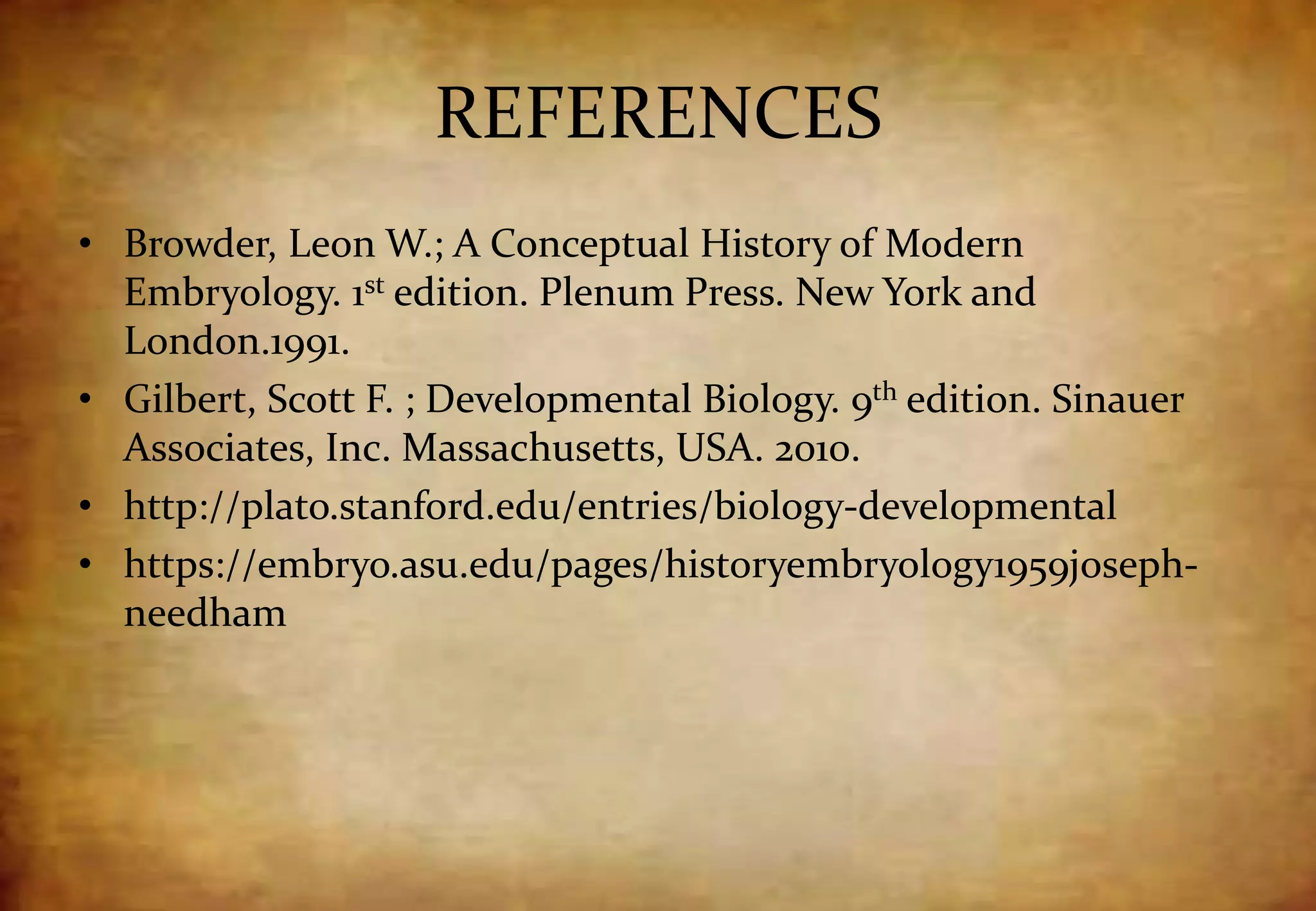REFERENCES
• Browder, Leon W.; A Conceptual History of Modern
Embryology. 1st edition. Plenum Press. New York and
London.1991.
• Gilbert, Scott F. ; Developmental Biology. 9th edition. Sinauer
Associates, Inc. Massachusetts, USA. 2010.
• http://plato.stanford.edu/entries/biology-developmental
• https://embryo.asu.edu/pages/historyembryology1959joseph-
needham
 