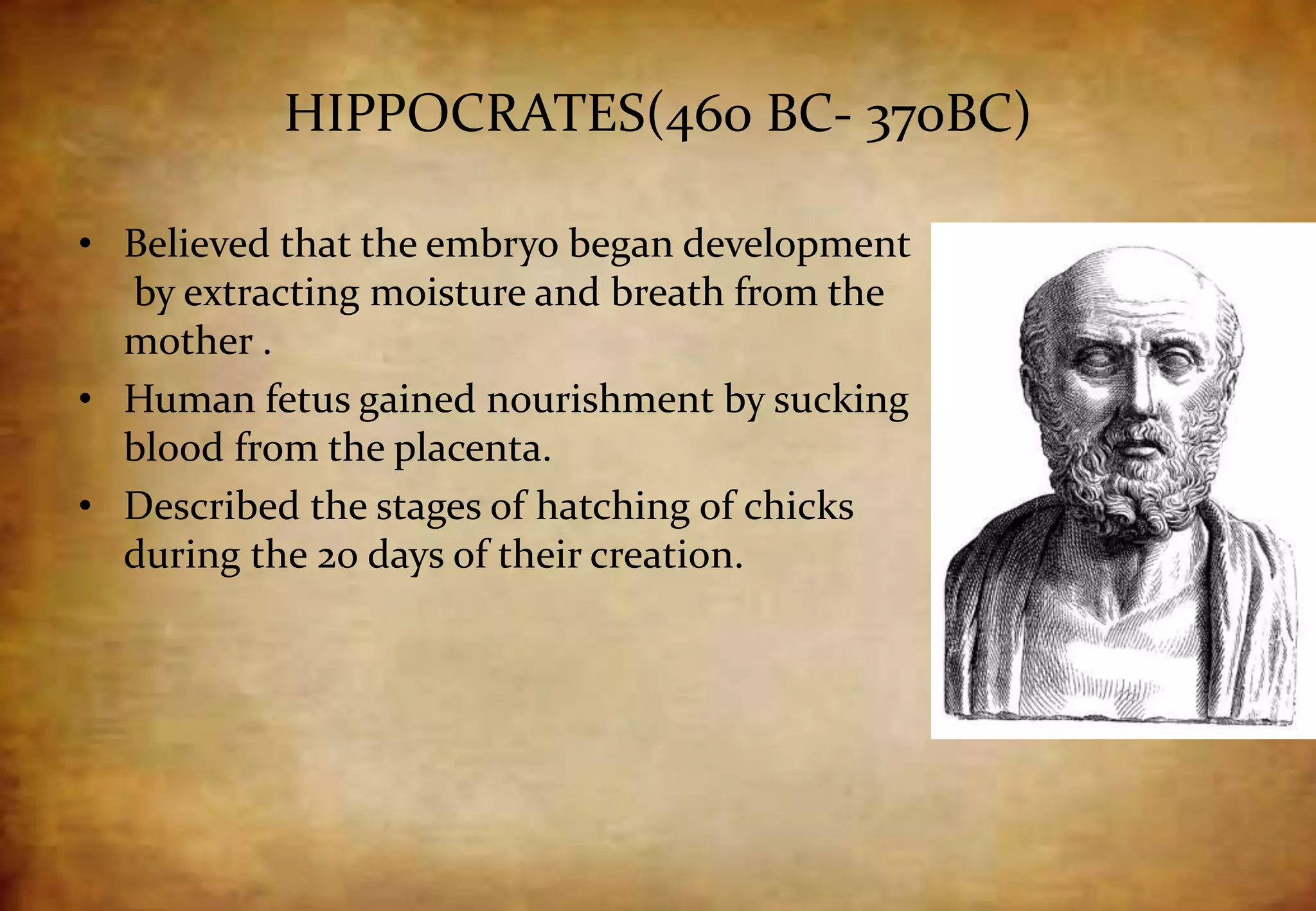 HIPPOCRATES(460 BC- 370BC)
• Believed that the embryo began development
by extracting moisture and breath from the
mother .
• Human fetus gained nourishment by sucking
blood from the placenta.
• Described the stages of hatching of chicks
during the 20 days of their creation.
 