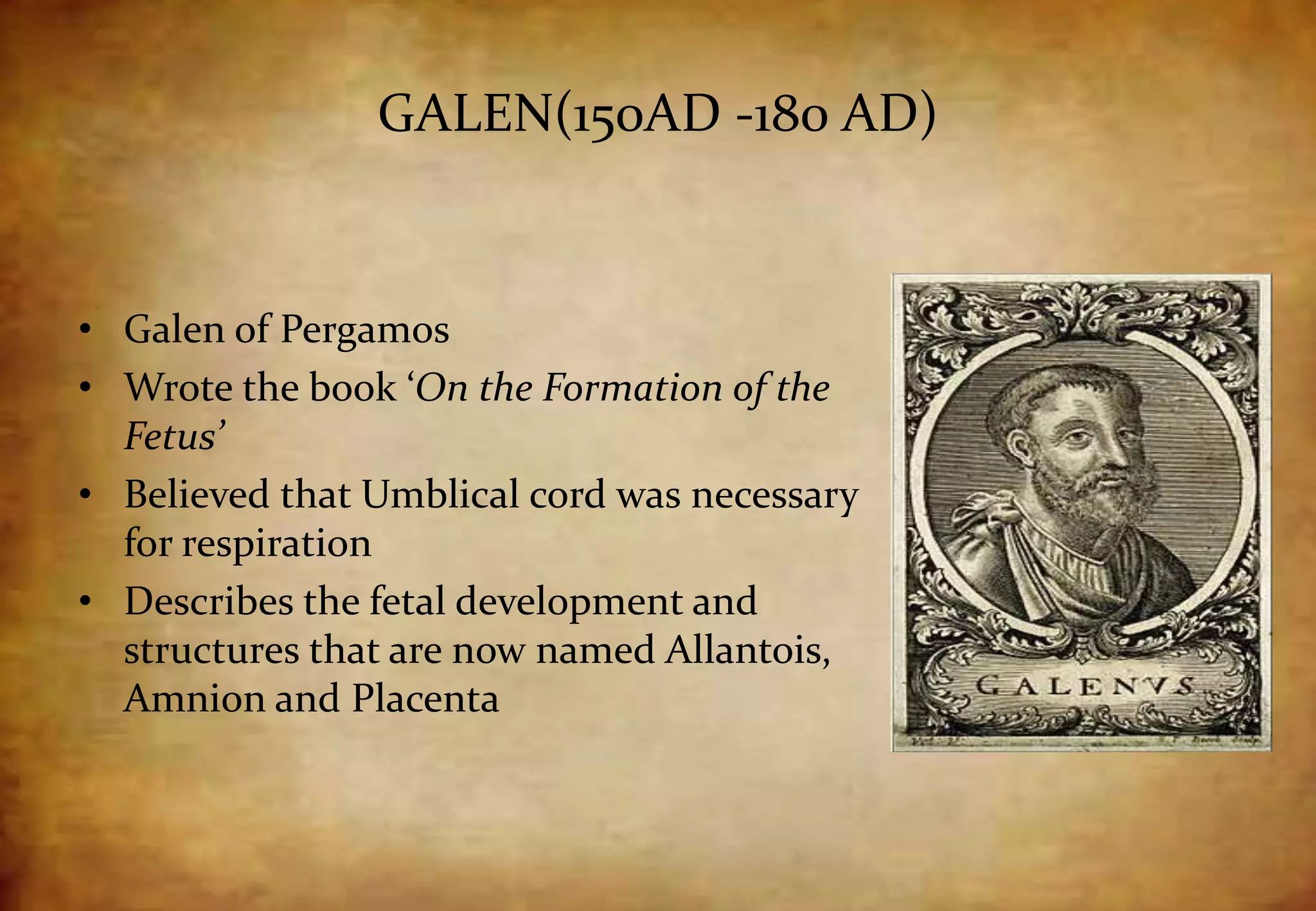 GALEN(150AD -180 AD)
• Galen of Pergamos
• Wrote the book ‘On the Formation of the
Fetus’
• Believed that Umblical cord was necessary
for respiration
• Describes the fetal development and
structures that are now named Allantois,
Amnion and Placenta
 