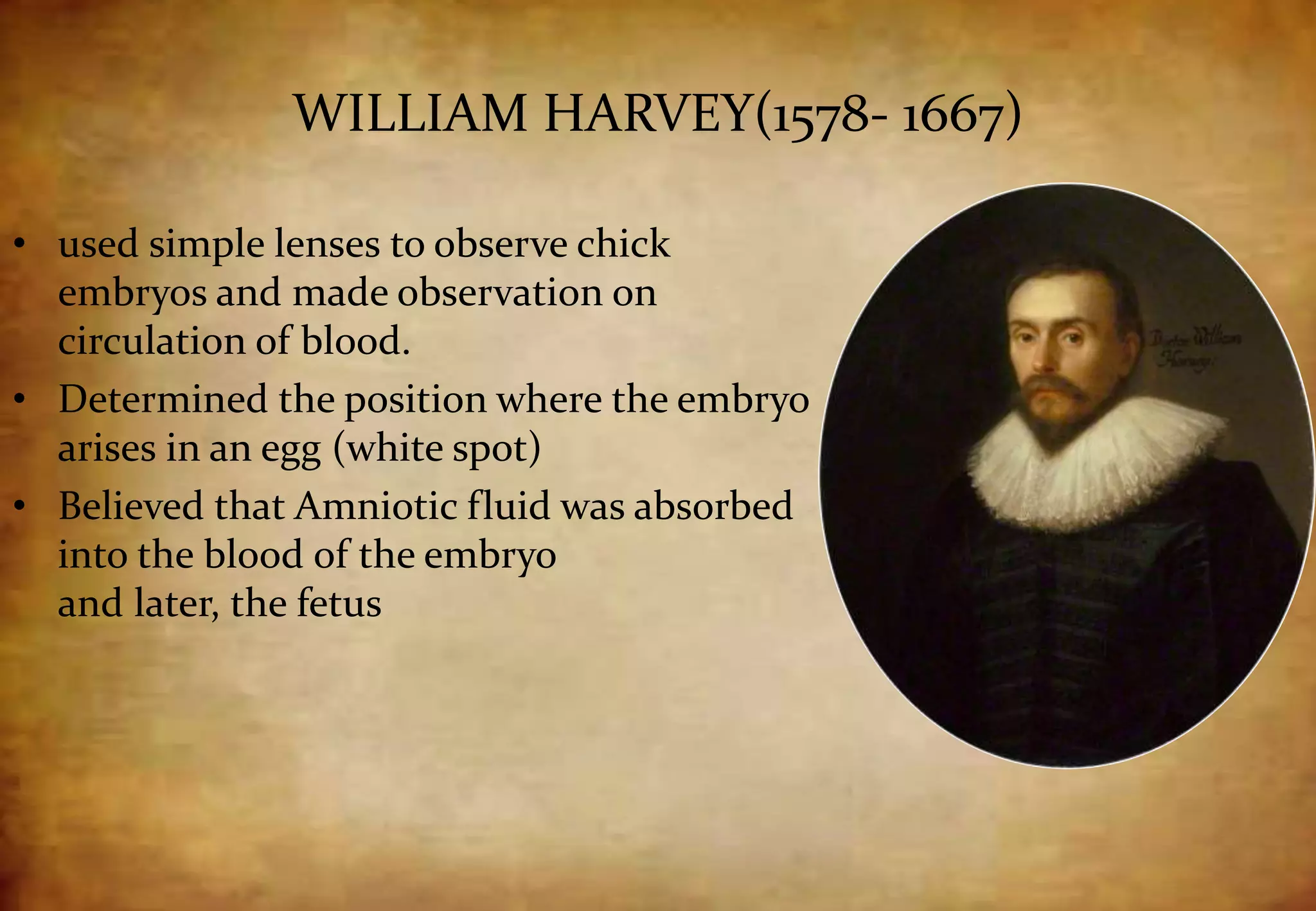 WILLIAM HARVEY(1578- 1667)
• used simple lenses to observe chick
embryos and made observation on
circulation of blood.
• Determined the position where the embryo
arises in an egg (white spot)
• Believed that Amniotic fluid was absorbed
into the blood of the embryo
and later, the fetus
 