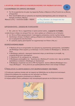 6. Η ΙΔΡΥΣΗ , Η ΕΞΕΛΙΞΗ ΚΑΙ Ο ΕΚΧΡΙΣΤΙΑΝΙΣΜΟΣ ΤΟΥ ΡΩΣΙΚΟΥ ΚΡΑΤΟΥΣ
Η ΔΙΑΜΟΡΦΩΣΗ ΤΟΥ ΕΘΝΟΥΣ ΤΩΝ ΡΩΣΩΝ
 Τον 9ο αι.εμφανίζονται στο χώρο της σημερινής Ρωσίας οι Βάραγγοι ή Ρως (Γνωστοί και ως Βίκιγκς
ή Νορμανδοί)
 Ήταν σκανδιναβικά φύλα με εμπορικές και πειρατικές δραστηριότητες μέσω των ποταμών της
περιοχής (Δνείπερος, Βόλγας).
Βάραγγοι ή Ρως + Ανατολικοί Σλάβοι = ΡΩΣΟΙ
ΙΔΡΥΣΗ ΚΡΑΤΟΥΣ – ΣΧΕΣΕΙΣ ΜΕ ΤΟ ΒΥΖΑΝΤΙΟ
 Στα μέσα του 9ου αι. σχηματίστηκε το πρώτο ρωσικό κράτος , η ηγεμονία του Κιέβου,
η οποία έλεγχε το δρόμο του ποταμού Ντον και έκανε εμπόριο με το Βυζάντιο και το Χαλιφάτο
 τον 10ο αι.οι Ρώσοι πραγματοποιούν 2 αποτυχημένες εκστρατείες εναντίον της Κων/πολης.
 Αποτέλεσμα: σύναψη 2 συνθηκών ειρήνης με Βυζάντιο που επέτρεπαν στους Ρώσους να ταξιδεύουν
και να εμπορεύονται στην Κων/πολη.
 Οι εμπορικές σχέσεις προετοίμασαν τον εκχριστιανισμό των Ρώσων (10ος αι.)
ΕΚΧΡΙΣΤΙΑΝΙΣΜΟΣ ΡΩΣΩΝ
 Ο Βασίλειος Β για να αντιμετωπίσει την εξέγερση της μικρασιατικής αριστοκρατίας ζητά βοήθεια
από Βλαδίμηρο ,Ρώσο ηγεμόνα, με αντάλλαγμα να γίνει γυναίκα του Βλαδίμηρου η αδελφή του,
Άννα.
 Ο Βλαδίμηρος απέστειλε επικουρικό στρατιωτικό σώμα, με αποτέλεσμα τη συντριβή της
ανταρσίας βυζαντινών γαιοκτημόνων.
 Ο Βασίλειος Β΄ δεν εκπλήρωσε την υπόσχεση .
 Ο Βλαδίμηρος καταλαμβάνει την Χερσώνας και ο Βασίλειος Β΄ συναίνει στον γάμο με πρόσθετη
προϋπόθεση να ασπαστεί ο Βλαδίμηρος το Χριστιανισμό.
 Ο Βλαδίμηρος συμφώνησε και έτσι το 989 στη Χερσώνα γίνεται η Βάπτιση Βλαδίμηρου και ο
Γάμος Βλαδίμηρου – Άννας αλλά και μια ομαδική βάπτιση Ρώσων (στον ποταμό Δνείπερο)
ΠΟΙΑ ΗΤΑΝ ΤΑ ΑΠΟΤΕΛΕΣΜΑΤΑ ΤΟΥ ΕΚΧΡΙΣΤΙΑΝΙΣΜΟΥ ΤΩΝ ΡΩΣΩΝ;
1) Ένταξη μιας τεράστιας έκτασης υπό την επιρροή της Ορθοδοξίας και του βυζαντινού πολιτισμού.
2) Βυζαντινή επίδραση στη νοοτροπία και στον πολιτισμό των Ρώσων.
3) Εντατικοποίηση εμπορικών συναλλαγών με το Βυζάντιο.
4) Αύξηση αριθμού Ρώσων μισθοφόρων στην αυτοκρατορική φρουρά και στο βυζαντινό στρατό.
οι Ρως έδωσαν: το όνομα και την
κρατική οργάνωση.
οι Σλάβοι: τη γλώσσα και τη λαϊκή βάση
11
 
