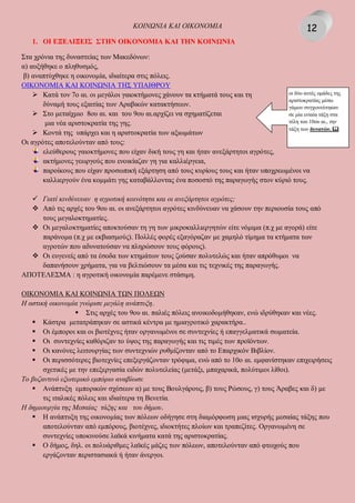 KOIΝΩΝIA KAI OIKONOMIA
1. ΟΙ ΕΞΕΛΙΞΕΙΣ ΣΤΗΝ ΟΙΚΟΝΟΜΙΑ ΚΑΙ ΤΗΝ ΚΟΙΝΩΝΙΑ
Στα χρόνια της δυναστείας των Μακεδόνων:
α) αυξήθηκε ο πληθυσμός,
β) αναπτύχθηκε η οικονομία, ιδιαίτερα στις πόλεις.
ΟΙΚΟΝΟΜΙΑ ΚΑΙ ΚΟΙΝΩΝΙΑ ΤΗΣ ΥΠΑΙΘΡΟΥ
 Κατά τον 7ο αι. οι μεγάλοι γαιοκτήμονες χάνουν τα κτήματά τους και τη
δύναμή τους εξαιτίας των Αραβικών κατακτήσεων.
 Στο μεταίχμιο 8ου αι. και του 9ου αι.αρχίζει να σχηματίζεται
μια νέα αριστοκρατία της γης.
 Κοντά της υπάρχει και η αριστοκρατία των αξιωμάτων
Οι αγρότες αποτελούνταν από τους:
ελεύθερους γαιοκτήμονες που είχαν δική τους γη και ήταν ανεξάρτητοι αγρότες,
ακτήμονες γεωργούς που ενοικίαζαν γη για καλλιέργεια,
παροίκους που είχαν προσωπική εξάρτηση από τους κυρίους τους και ήταν υποχρεωμένοι να
καλλιεργούν ένα κομμάτι γης καταβάλλοντας ένα ποσοστό της παραγωγής στον κύριό τους.
 Γιατί κινδύνευαν η αγροτική κοινότητα και οι ανεξάρτητοι αγρότες;
 Από τις αρχές του 9ου αι. οι ανεξάρτητοι αγρότες κινδύνευαν να χάσουν την περιουσία τους από
τους μεγαλοκτηματίες.
 Οι μεγαλοκτηματίες αποκτούσαν τη γη των μικροκαλλιεργητών είτε νόμιμα (π.χ με αγορά) είτε
παράνομα (π.χ με εκβιασμούς). Πολλές φορές εξαγόραζαν με χαμηλό τίμημα τα κτήματα των
αγροτών που αδυνατούσαν να πληρώσουν τους φόρους).
 Οι ευγενείς από τα έσοδα των κτημάτων τους ζούσαν πολυτελώς και ήταν απρόθυμοι να
δαπανήσουν χρήματα, για να βελτιώσουν τα μέσα και τις τεχνικές της παραγωγής.
ΑΠΟΤΕΛΕΣΜΑ : η αγροτική οικονομία παρέμενε στάσιμη.
ΟΙΚΟΝΟΜΙΑ ΚΑΙ ΚΟΙΝΩΝΙΑ ΤΩΝ ΠΟΛΕΩΝ
Η αστική οικονομία γνώρισε μεγάλη ανάπτυξη.
 Στις αρχές του 9ου αι. παλιές πόλεις ανοικοδομήθηκαν, ενώ ιδρύθηκαν και νέες.
 Κάστρα μετατράπηκαν σε αστικά κέντρα με ημιαγροτικό χαρακτήρα..
 Οι έμποροι και οι βιοτέχνες ήταν οργανωμένοι σε συντεχνίες ή επαγγελματικά σωματεία.
 Οι συντεχνίες καθόριζαν το ύψος της παραγωγής και τις τιμές των προϊόντων.
 Οι κανόνες λειτουργίας των συντεχνιών ρυθμίζονταν από το Επαρχικόν Βιβλίον.
 Οι περισσότερες βιοτεχνίες επεξεργάζονταν τρόφιμα, ενώ από το 10ο αι. εμφανίστηκαν επιχειρήσεις
σχετικές με την επεξεργασία ειδών πολυτελείας (μετάξι, μπαχαρικά, πολύτιμοι λίθοι).
Το βυζαντινό εξωτερικό εμπόριο αναβίωσε
 Ανάπτυξη εμπορικών σχέσεων α) με τους Βουλγάρους, β) τους Ρώσους, γ) τους Άραβες και δ) με
τις ιταλικές πόλεις και ιδιαίτερα τη Βενετία.
Η δημιουργία της Μεσαίας τάξης και του δήμου.
 Η ανάπτυξη της οικονομίας των πόλεων οδήγησε στη διαμόρφωση μιας ισχυρής μεσαίας τάξης που
αποτελούνταν από εμπόρους, βιοτέχνες, ιδιοκτήτες πλοίων και τραπεζίτες. Οργανωμένη σε
συντεχνίες υποκινούσε λαϊκά κινήματα κατά της αριστοκρατίας.
 Ο δήμος, δηλ. οι πολυάριθμες λαϊκές μάζες των πόλεων, αποτελούνταν από φτωχούς που
εργάζονταν περιστασιακά ή ήταν άνεργοι.
οι δύο αυτές ομάδες της
αριστοκρατίας μέσω
γάμων συγχωνεύτηκαν
σε μία ενιαία τάξη στα
τέλη του 10ου αι., την
τάξη των δυνατών. 
12
 