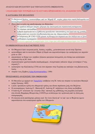 ΑΝΑΣΥΣΤΑΣΗ ΒΥΖΑΝΤΙΟΥ ΚΑΙ ΥΠΟΤΑΓΗ ΣΤΟΥΣ ΟΘΩΜΑΝΟΥΣ
1.ΕΞΑΠΛΩΣΗ ΤΩΝ ΤΟΥΡΚΩΝ ΚΑΙ ΤΕΛΕΥΤΑΙΕΣ ΠΡΟΣΠΑΘΕΙΕΣ ΓΙΑ ΑΝΑΣΧΕΣΗ ΤΟΥΣ
Η ΑΔΥΝΑΜΙΑ ΤΟΥ ΒΥΖΑΝΤΙΟΥ
 Το Βυζαντινό Κράτος ανασυστήθηκε από τον Μιχαήλ Η' , κυρίως χάρη στην ευφυή διπλωματία του
αυτοκράτορα
 Ποιες ήταν οι αιτίες της αποδυνάμωσης του Βυζαντίου;
 Οι εμφύλιοι πόλεμοι έφεραν γρήγορα την οικονομική και στρατιωτική κατάρρευση.
 Το νόμισμα υποτιμήθηκε
 η βαριά φορολογία και η εξαθλίωση προκάλεσαν επαναστάσεις του λαού και της μεσαίας
τάξης κατά των ευγενών στη Θεσσαλονίκη και την Αδριανούπολη.
 Ο Ανδρόνικος Β' (1282-1328) μείωσε τη δύναμη του στρατού και του στόλου και οι ξένοι
μισθοφόροι κυριάρχησαν.
Η άλλοτε κραταιά αυτοκρατορία έγινε τώρα μια αδύναμη αυτοκρατορία των Στενών
ΟΙ ΟΘΩΜΑΝΟΙ ΚΑΙ ΟΙ ΚΑΤΑΚΤΗΣΕΙΣ ΤΟΥΣ
 Οι Οθωμανοί ήταν τουρκική φυλή, Ασιάτες νομάδες , μετανάστευσαν κοντά στην Προύσα
 οργανώθηκαν από το σουλτάνο Οθμάν ή Οσμάν και εκμεταλλεύτηκαν την κατάργηση των ακριτών
μετά το 1261
 αξιοποίησαν το θεσμό των γαζήδων (άτακτοι φανατικοί πολεμιστές του Ισλάμ) και κατέκτησαν
σταδιακά όλη τη Μ. Ασία
 στρατολόγησαν χριστιανόπαιδα (παιδομάζωμα) , συγκρότησαν επίλεκτο τάγμα γενιτσάρων ("νέος
στρατός")
 κατέκτησαν την Καλλίπολη (1354) και έτσι πέρασαν στην Ευρώπη και υπέταξαν τους βαλκανικούς
λαούς
 νίκησαν τους Σέρβους (μάχη Κοσσυφοπεδίου, 1389)
ΠΡΟΣΠΑΘΕΙΕΣ ΑΝΑΣΧΕΣΗΣ ΤΩΝ ΟΘΩΜΑΝΩΝ
 Οι Μογγόλοι με αρχηγό τον Ταμερλάνο εισέβαλαν στη Μ. Ασία και νίκησαν το σουλτάνο Βαγιαζίτ
(μάχη Άγκυρας 1402)
 η ήττα προκάλεσε κρίση στο οθωμανικό κράτος και έδωσε παράταση ζωής στο Βυζάντιο
 Οι αυτοκράτορες: Ιωάννης Ε΄, Μανουήλ Β΄, Ιωάννης Η΄ ταξιδεύουν στη Δύση για βοήθεια
 Ο Ιωάννης Η΄ ανανέωσε την «ένωση» (δηλ. υποταγή της ορθόδοξης στη ρωμαϊκή εκκλησία)
στη σύνοδο Φερράρας-Φλωρεντίας (1438/9) με αντάλλαγμα την οργάνωση από τη Δύση μιας
σταυροφορίας.
 Η ενέργεια αυτή αποδείχτηκε μάταιη γιατί δεν έγινε δεκτή απ’ το λαό και το Βυζάντιο έμεινε
απροστάτευτο στα κατακτητικά σχέδια των Οθωμανών
18
 