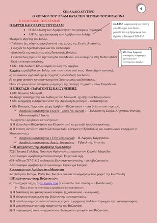 ΚΕΦΑΛΑΙΟ ΔΕΥΤΕΡΟ
Ο ΚΟΣΜΟΣ ΤΟΥ ΙΣΛΑΜ ΚΑΤΑ ΤΗΝ ΠΕΡΙΟΔΟ ΤΟΥ ΜΕΣΑΙΩΝΑ
1. Η ΕΞΑΠΛΩΣΗ ΤΩΝ ΑΡΑΒΩΝ
Η ΙΔΡΥΣΗ ΚΑΙ ΟΙ ΑΡΧΕΣ ΤΟΥ ΙΣΛΑΜ
 Η εξάπλωση των Αράβων ήταν παγκόσμιας σημασίας
 ΑΙΤΙΑ : η μεταστροφή των Αράβων στο Ισλάμ.
Μωάμεθ: ιδρυτής του Ισλάμ.
- Ταξίδευε (ως οδηγός καραβανιών) στις χώρες της Εγγύς Ανατολής.
- Γνώρισε το Χριστιανισμό και τον Ιουδαϊσμό.
- Διακήρυξε τις αρχές της νέας θρησκείας (Ισλάμ).
- Γι’ αυτό διώχτηκε από την πατρίδα του Μέκκα και κατέφυγε στη Μεδίνα (622).
- Εκεί απέκτησε οπαδούς.
• 622 - 632: διάδοση Ισλαμισμού σε όλη την Αραβία.
Κοράνι: ιερό βιβλίο του Ισλάμ που απαιτούσε από τους Μουσλίμ (= πιστούς):
α) να κάνουν ιερό πόλεμο (= τζιχάντ) για διάδοση του Ισλάμ
β) να μην ασκούν καταναγκασμό σε Χριστιανούς και Ιουδαίους.
Όσοι έπεφταν στον πόλεμο (= μάρτυρες της πίστης) πήγαιναν στον Παράδεισο.
Η ΕΠΕΚΤΑΣΗ –ΠΑΡΑΓΟΝΤΕΣ ΚΑΙ ΣΥΝΕΠΕΙΕΣ
• 632: θάνατος Μωάμεθ.
Χαλίφης: τοποτηρητής και διάδοχος του Μωάμεθ - ηγέτης των Ισλαμιστών.
• 634: εξόρμηση Ισλαμιστών από την Αραβική Χερσόνησο – κατακτήσεις.
• 636: Ποταμός Γιαρμούκ: μάχη Αράβων - Βυζαντινών - ήττα βυζαντινού στρατού.
 Αραβικές κατακτήσεις (Αρχές - μέσα 7ου αιώνα) : Παλαιστίνη, Συρία, Αίγυπτος, Φοινίκη,
Μεσοποταμία, Περσία.
Παράγοντες αραβικών κατακτήσεων:
1) Η εξάντληση Βυζαντινών και Περσών από τις μεταξύ τους συγκρούσεις.
2) Η έντονη αντίθεση στο Βυζάντιο μεταξύ κέντρου (= Ορθόδοξοι) και ανατολικών επαρχιών (=
Μονοφυσίτες).
 Αραβικές κατακτήσεις ( Τέλη 7ου αιώνα): Β. Αφρική, Καρχηδόνα.
 Αραβικές κατακτήσεις Αρχές 8ου αιώνα: Γιβραλτάρ, Ισπανία.
Η αναχαίτιση της Αραβικής προέλασης:
732: Πουατιέ Γαλλίας. Νίκη των Φράγγων με αρχηγό τον Κάρολο Μαρτέλο.
Αποτέλεσμα: αραβοευρωπαϊκά σύνορα: Πυρηναία όρη.
674 - 678 και 717-718: 2 πολιορκίες Κωνσταντινούπολης - νίκη βυζαντινών.
Αποτέλεσμα: αραβοβυζαντινά σύνορα: Οροσειρά Ταύρου.
Κυριαρχία των Αράβων στη Μεσόγειο
Κατέκτησαν Κύπρο , Ρόδο, Κω, Χίο, Κυζικό και πολιόρκησαν δύο φορές την Κων/πολη
Παράγοντες νίκης Βυζαντινών:
α) Τα ισχυρά τείχη , β) το υγρόν πυρ (= νέο όπλο που επινόησε ο Καλλίνικος).
 Ποιες ήταν οι συνέπειες αραβικών κατακτήσεων:
1) Η διάσπαση του μεσογειακού κόσμου (χριστιανικός - ισλαμικός).
2) Η εδαφική συρρίκνωση της βυζαντινής αυτοκρατορίας.
3) Η απώλεια σημαντικών αστικών κέντρων η ερήμωση πολλών περιοχών της αυτοκρατορίας.
4) Η μείωση της αγροτικής παραγωγής του Βυζαντίου.
5) Ο περιορισμός του εσωτερικού και εξωτερικού εμπορίου του Βυζαντίου.
ΙΣΛΑΜ: «αφοσίωση και πίστη
στο θέλημα του θεού»
μονοθεϊστική θρησκεία που
ίδρυσε ο Μωάμεθ 570-632
622: Έτος Εγίρας (=
αποδημίας) = αφετηρία
χρονολογικού
συστήματος Αράβων
4
 