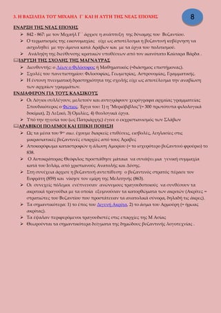 3. Η ΒΑΣΙΛΕΙΑ ΤΟΥ ΜΙΧΑΗΛ Γ΄ ΚΑΙ Η ΑΥΓΗ ΤΗΣ ΝΕΑΣ ΕΠΟΧΗΣ
ΕΝΑΡΞΗ ΤΗΣ ΝΕΑΣ ΕΠΟΧΗΣ
 842 - 867: με τον Μιχαήλ Γ ΄ άρχισε η ανάπτυξη της δύναμης του Βυζαντίου.
 Ο τερματισμός της εικονομαχίας είχε ως αποτέλεσμα η βυζαντινή κυβέρνηση να
ασχοληθεί με την άμυνα κατά Αράβων και με τα έργα του πολιτισμού.
 Ανάληψη της διεύθυνσης κρατικών υποθέσεων από τον ικανότατο Καίσαρα Βάρδα .
ΙΔΡΥΣΗ ΤΗΣ ΣΧΟΛΗΣ ΤΗΣ ΜΑΓΝΑΥΡΑΣ
 Διευθυντής: ο Λέων ο Φιλόσοφος ή Μαθηματικός (=διάσημος επιστήμονας).
 Σχολές του πανεπιστημίου: Φιλοσοφίας, Γεωμετρίας, Αστρονομίας, Γραμματικής.
 Η έντονη πνευματική δραστηριότητα της σχολής είχε ως αποτέλεσμα την αναβίωση
των αρχαίων γραμμάτων.
ΕΝΔΙΑΦΕΡΟΝ ΓΙΑ ΤΟΥΣ ΚΛΑΣΙΚΟΥΣ
 Οι Λόγιοι συλλέγουν, μελετούν και αντιγράφουν χειρόγραφα αρχαίας γραμματείας
Σπουδαιότερος ο Φώτιος. Έργα του: 1) η "Μυριόβιβλος"(= 300 πρωτότυπα φιλολογικά
δοκίμια), 2) Λεξικό, 3) Ομιλίες, 4) θεολογικά έργα.
 Υπό την ηγεσία του (ως Πατριάρχης) έγινε ο εκχριστιανισμός των Σλάβων
ΑΡΑΒΙΚΟΙ ΠΟΛΕΜΟΙ ΚΑΙ ΕΠΙΚΗ ΠΟΙΗΣΗ
 Ως τα μέσα του 9ου
αιω. έχουμε διαρκείς επιθέσεις, εισβολές, λεηλασίες στις
μικρασιατικές βυζαντινές επαρχίες από τους Άραβες
 Αποκορύφωμα καταστροφών η άλωση Αμορίου (= το ισχυρότερο βυζαντινό φρούριο) το
838.
 Ο Αυτοκράτορας Θεόφιλος προσπάθησε μάταια να συνάψει μια γενική συμμαχία
κατά του Ισλάμ, από χριστιανούς Ανατολής και Δύσης.
 Στη συνέχεια άρχισε η βυζαντινή αντεπίθεση: ο βυζαντινός στρατός πέρασε τον
Ευφράτη (859) και νίκησε τον εμίρη της Μελιτηνής (863).
 Οι συνεχείς πόλεμοι ενέπνευσαν ανώνυμους τραγουδοποιούς να συνθέσουν τα
ακριτικά τραγούδια με τα οποία εξυμνούσαν τα κατορθώματα των ακριτών (Ακρίτες =
στρατιώτες του Βυζαντίου που προστάτευαν τα ανατολικά σύνορα, δηλαδή τις άκρες).
 Τα σημαντικότερα: 1) το έπος του Διγενή Ακρίτα, 2) το άσμα του Αρμούρη (= ήρωας
ακρίτας).
 Τα έψαλαν περιφερόμενοι τραγουδιστές στις επαρχίες της Μ Ασίας
 Θεωρούνται τα σημαντικότερα δείγματα της δημώδους βυζαντινής λογοτεχνίας .
8
 