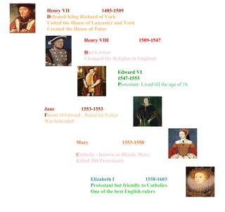 Henry VII   1485-1509 D efeated KIng Richard of York United the House of Lancaster and York Created the House of Tutor Henry VIII   1509-1547 H ad 6 wives Changed the Religion in England Edward VI   1547-1553 P rotestant- Lived till the age of 16 Jane   1553-1553 F riend of Edward - Ruled for 9 days Was beheaded Mary   1553-1558 C atholic - Known as Bloody Mary Killed 300 Protestants Elizabeth I   1558-1603 P rotestant but friendly to Catholics One of the best English rulers 