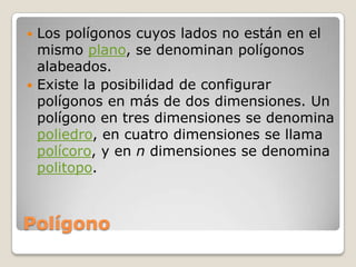 PolígonoLos polígonos cuyos lados no están en el mismo plano, se denominan polígonos alabeados.Existe la posibilidad de configurar polígonos en más de dos dimensiones. Un polígono en tres dimensiones se denomina poliedro, en cuatro dimensiones se llama polícoro, y en n dimensiones se denomina politopo.