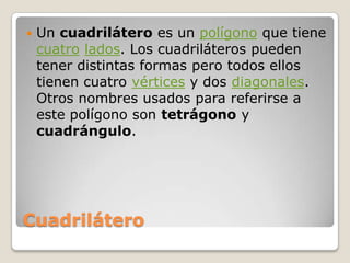 CuadriláteroUn cuadrilátero es un polígono que tiene cuatrolados. Los cuadriláteros pueden tener distintas formas pero todos ellos tienen cuatro vértices y dos diagonales. Otros nombres usados para referirse a este polígono son tetrágono y cuadrángulo.