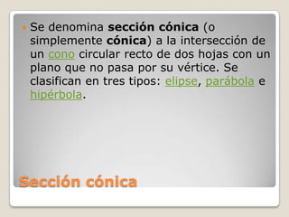 Sección cónicaSe denomina sección cónica (o simplemente cónica) a la intersección de un cono circular recto de dos hojas con un plano que no pasa por su vértice. Se clasifican en tres tipos: elipse, parábola e hipérbola.