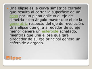 ElipseUna elipse es la curva simétrica cerrada que resulta al cortar la superficie de un cono por un plano oblicuo al eje de simetría –con ángulo mayor que el de la generatriz respecto del eje de revolución. Una elipse que gira alrededor de su eje menor genera un esferoide achatado, mientras que una elipse que gira alrededor de su eje principal genera un esferoide alargado.