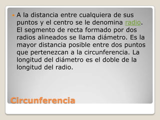 CircunferenciaA la distancia entre cualquiera de sus puntos y el centro se le denomina radio. El segmento de recta formado por dos radios alineados se llama diámetro. Es la mayor distancia posible entre dos puntos que pertenezcan a la circunferencia. La longitud del diámetro es el doble de la longitud del radio.