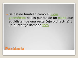 ParábolaSe define también como el lugar geométrico de los puntos de un plano que equidistan de una recta (eje o directriz) y un punto fijo llamado foco.