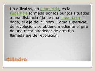 CilindroUn cilindro, en geometría, es la superficie formada por los puntos situados a una distancia fija de una línea recta dada, el eje del cilindro. Como superficie de revolución, se obtiene mediante el giro de una recta alrededor de otra fija llamada eje de revolución.
