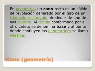 Cono (geometría)En geometría, un cono recto es un sólido de revolución generado por el giro de un triángulo rectángulo alrededor de uno de sus catetos. Al círculo conformado por el otro cateto se denomina base y al punto donde confluyen las generatrices se llama vértice.