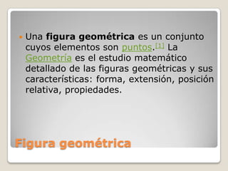 Figura geométricaUna figura geométrica es un conjunto cuyos elementos son puntos.[1] La Geometría es el estudio matemático detallado de las figuras geométricas y sus características: forma, extensión, posición relativa, propiedades.