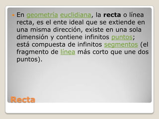 RectaEn geometríaeuclidiana, la recta o línea recta, es el ente ideal que se extiende en una misma dirección, existe en una sola dimensión y contiene infinitos puntos; está compuesta de infinitos segmentos (el fragmento de línea más corto que une dos puntos).