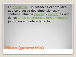 Plano (geometría)En geometría, un plano es el ente ideal que sólo posee dos dimensiones, y contiene infinitos puntos y rectas; es uno de los entes geométricos fundamentales junto con el punto y la recta.