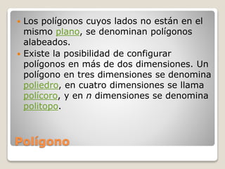 Polígono
 Los polígonos cuyos lados no están en el
mismo plano, se denominan polígonos
alabeados.
 Existe la posibilidad de configurar
polígonos en más de dos dimensiones. Un
polígono en tres dimensiones se denomina
poliedro, en cuatro dimensiones se llama
polícoro, y en n dimensiones se denomina
politopo.
 