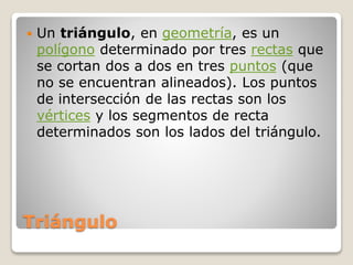 Triángulo
 Un triángulo, en geometría, es un
polígono determinado por tres rectas que
se cortan dos a dos en tres puntos (que
no se encuentran alineados). Los puntos
de intersección de las rectas son los
vértices y los segmentos de recta
determinados son los lados del triángulo.
 
