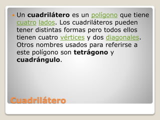 Cuadrilátero
 Un cuadrilátero es un polígono que tiene
cuatro lados. Los cuadriláteros pueden
tener distintas formas pero todos ellos
tienen cuatro vértices y dos diagonales.
Otros nombres usados para referirse a
este polígono son tetrágono y
cuadrángulo.
 