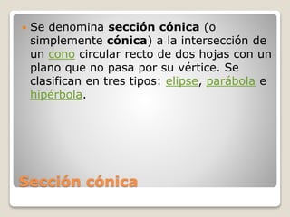Sección cónica
 Se denomina sección cónica (o
simplemente cónica) a la intersección de
un cono circular recto de dos hojas con un
plano que no pasa por su vértice. Se
clasifican en tres tipos: elipse, parábola e
hipérbola.
 