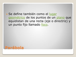 Parábola
 Se define también como el lugar
geométrico de los puntos de un plano que
equidistan de una recta (eje o directriz) y
un punto fijo llamado foco.
 