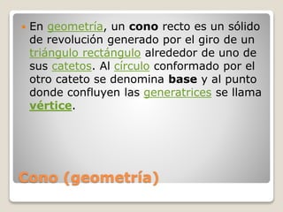 Cono (geometría)
 En geometría, un cono recto es un sólido
de revolución generado por el giro de un
triángulo rectángulo alrededor de uno de
sus catetos. Al círculo conformado por el
otro cateto se denomina base y al punto
donde confluyen las generatrices se llama
vértice.
 