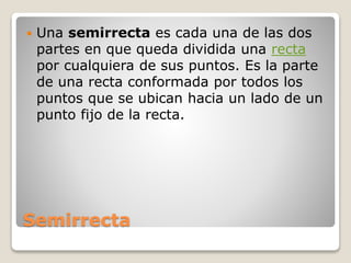 Semirrecta
 Una semirrecta es cada una de las dos
partes en que queda dividida una recta
por cualquiera de sus puntos. Es la parte
de una recta conformada por todos los
puntos que se ubican hacia un lado de un
punto fijo de la recta.
 