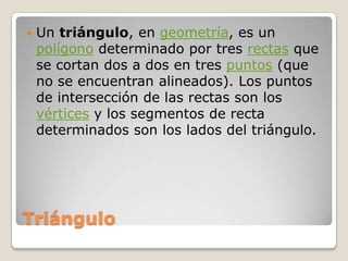 TriánguloUn triángulo, en geometría, es un polígono determinado por tres rectas que se cortan dos a dos en tres puntos (que no se encuentran alineados). Los puntos de intersección de las rectas son los vértices y los segmentos de recta determinados son los lados del triángulo.