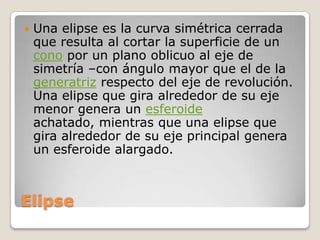 ElipseUna elipse es la curva simétrica cerrada que resulta al cortar la superficie de un cono por un plano oblicuo al eje de simetría –con ángulo mayor que el de la generatriz respecto del eje de revolución. Una elipse que gira alrededor de su eje menor genera un esferoide achatado, mientras que una elipse que gira alrededor de su eje principal genera un esferoide alargado.