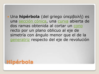 HipérbolaUna hipérbola (del griego ὑπερβολή) es una sección cónica, una curva abierta de dos ramas obtenida al cortar un cono recto por un plano oblicuo al eje de simetría con ángulo menor que el de la generatriz respecto del eje de revolución