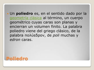 PoliedroUn poliedro es, en el sentido dado por la geometría clásica al término, un cuerpo geométrico cuyas caras son planas y encierran un volumen finito. La palabra poliedro viene del griego clásico, de la palabra πολύεδρον, de poli muchas y edron caras.