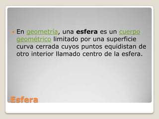 EsferaEn geometría, una esfera es un cuerpo geométrico limitado por una superficie curva cerrada cuyos puntos equidistan de otro interior llamado centro de la esfera.