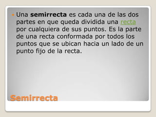 SemirrectaUna semirrecta es cada una de las dos partes en que queda dividida una recta por cualquiera de sus puntos. Es la parte de una recta conformada por todos los puntos que se ubican hacia un lado de un punto fijo de la recta.