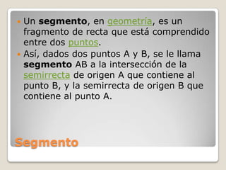 SegmentoUn segmento, en geometría, es un fragmento de recta que está comprendido entre dos puntos.Así, dados dos puntos A y B, se le llama segmento AB a la intersección de la semirrecta de origen A que contiene al punto B, y la semirrecta de origen B que contiene al punto A. 