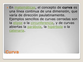 CurvaEn matemáticas, el concepto de curva es una línea continua de una dimensión, que varía de dirección paulatinamente. Ejemplos sencillos de curvas cerradas son la elipse o la circunferencia, y de curvas abiertas la parábola, la hipérbola o la catenaria.