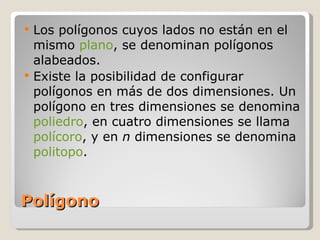 Polígono Los polígonos cuyos lados no están en el mismo  plano , se denominan polígonos alabeados. Existe la posibilidad de configurar polígonos en más de dos dimensiones. Un polígono en tres dimensiones se denomina  poliedro , en cuatro dimensiones se llama  polícoro , y en  n  dimensiones se denomina  politopo . 