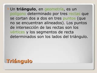 Triángulo Un  triángulo , en  geometría , es un  polígono  determinado por tres  rectas  que se cortan dos a dos en tres  puntos  (que no se encuentran alineados). Los puntos de intersección de las rectas son los  vértices  y los segmentos de recta determinados son los lados del triángulo. 