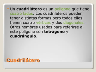 Cuadrilátero Un  cuadrilátero  es un  polígono  que tiene  cuatro   lados . Los cuadriláteros pueden tener distintas formas pero todos ellos tienen cuatro  vértices  y dos  diagonales . Otros nombres usados para referirse a este polígono son  tetrágono  y  cuadrángulo . 
