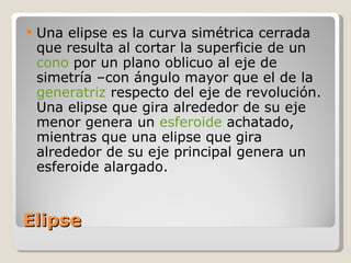 Elipse Una elipse es la curva simétrica cerrada que resulta al cortar la superficie de un  cono  por un plano oblicuo al eje de simetría –con ángulo mayor que el de la  generatriz  respecto del eje de revolución. Una elipse que gira alrededor de su eje menor genera un  esferoide  achatado, mientras que una elipse que gira alrededor de su eje principal genera un esferoide alargado. 