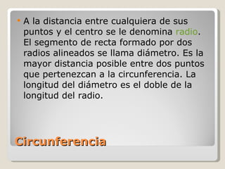 Circunferencia A la distancia entre cualquiera de sus puntos y el centro se le denomina  radio . El segmento de recta formado por dos radios alineados se llama diámetro. Es la mayor distancia posible entre dos puntos que pertenezcan a la circunferencia. La longitud del diámetro es el doble de la longitud del radio. 