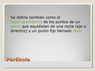 Parábola Se define también como el  lugar geométrico  de los puntos de un  plano  que equidistan de una recta (eje o directriz) y un punto fijo llamado  foco . 