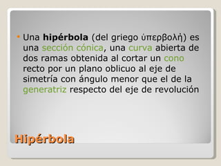 Hipérbola Una  hipérbola  (del griego ὑπερβολή) es una  sección cónica , una  curva  abierta de dos ramas obtenida al cortar un  cono  recto por un plano oblicuo al eje de simetría con ángulo menor que el de la  generatriz  respecto del eje de revolución 