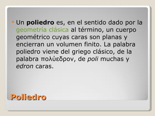 Poliedro Un  poliedro  es, en el sentido dado por la  geometría clásica  al término, un cuerpo geométrico cuyas caras son planas y encierran un volumen finito. La palabra poliedro viene del griego clásico, de la palabra πολύεδρον, de  poli  muchas y  edron  caras. 